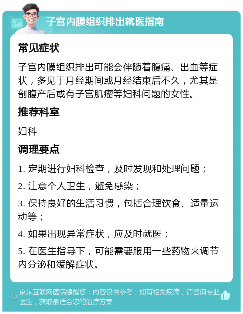 子宫内膜组织排出就医指南 常见症状 子宫内膜组织排出可能会伴随着腹痛、出血等症状，多见于月经期间或月经结束后不久，尤其是剖腹产后或有子宫肌瘤等妇科问题的女性。 推荐科室 妇科 调理要点 1. 定期进行妇科检查，及时发现和处理问题； 2. 注意个人卫生，避免感染； 3. 保持良好的生活习惯，包括合理饮食、适量运动等； 4. 如果出现异常症状，应及时就医； 5. 在医生指导下，可能需要服用一些药物来调节内分泌和缓解症状。