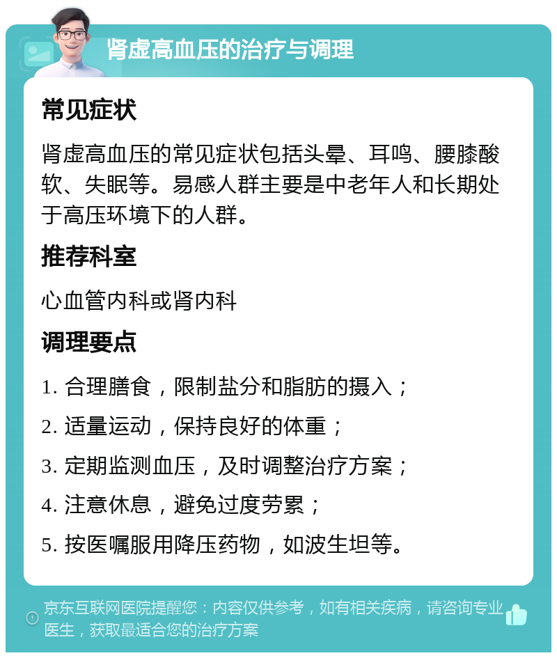 肾虚高血压的治疗与调理 常见症状 肾虚高血压的常见症状包括头晕、耳鸣、腰膝酸软、失眠等。易感人群主要是中老年人和长期处于高压环境下的人群。 推荐科室 心血管内科或肾内科 调理要点 1. 合理膳食，限制盐分和脂肪的摄入； 2. 适量运动，保持良好的体重； 3. 定期监测血压，及时调整治疗方案； 4. 注意休息，避免过度劳累； 5. 按医嘱服用降压药物，如波生坦等。