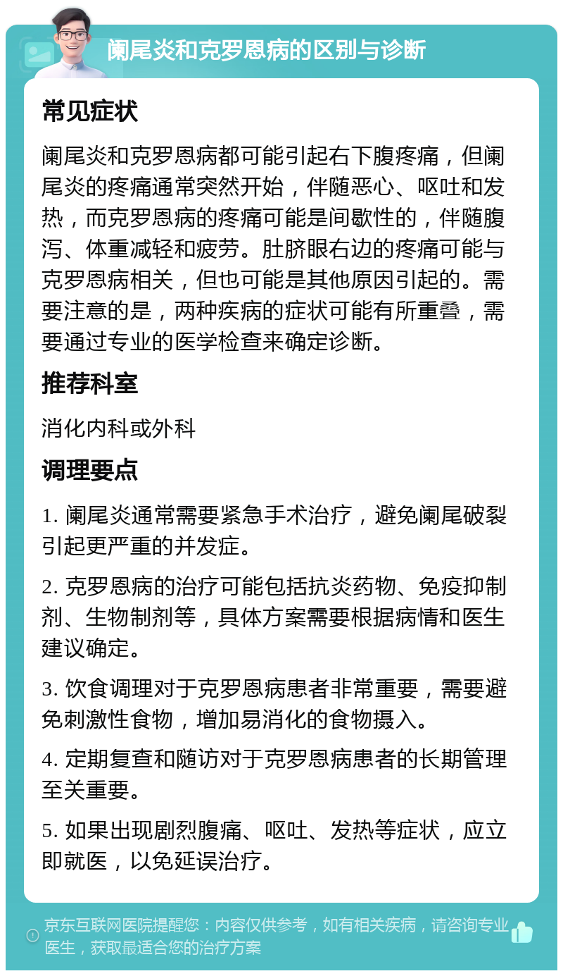 阑尾炎和克罗恩病的区别与诊断 常见症状 阑尾炎和克罗恩病都可能引起右下腹疼痛，但阑尾炎的疼痛通常突然开始，伴随恶心、呕吐和发热，而克罗恩病的疼痛可能是间歇性的，伴随腹泻、体重减轻和疲劳。肚脐眼右边的疼痛可能与克罗恩病相关，但也可能是其他原因引起的。需要注意的是，两种疾病的症状可能有所重叠，需要通过专业的医学检查来确定诊断。 推荐科室 消化内科或外科 调理要点 1. 阑尾炎通常需要紧急手术治疗，避免阑尾破裂引起更严重的并发症。 2. 克罗恩病的治疗可能包括抗炎药物、免疫抑制剂、生物制剂等，具体方案需要根据病情和医生建议确定。 3. 饮食调理对于克罗恩病患者非常重要，需要避免刺激性食物，增加易消化的食物摄入。 4. 定期复查和随访对于克罗恩病患者的长期管理至关重要。 5. 如果出现剧烈腹痛、呕吐、发热等症状，应立即就医，以免延误治疗。