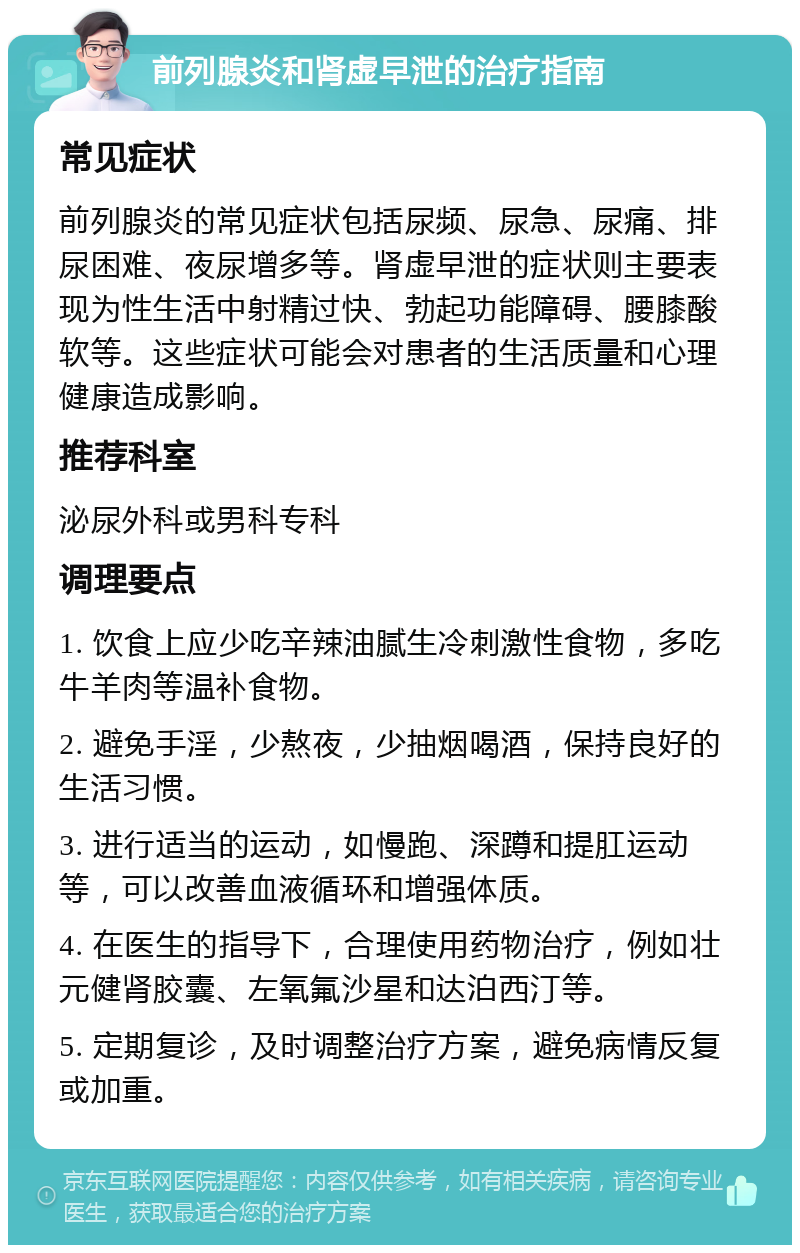 前列腺炎和肾虚早泄的治疗指南 常见症状 前列腺炎的常见症状包括尿频、尿急、尿痛、排尿困难、夜尿增多等。肾虚早泄的症状则主要表现为性生活中射精过快、勃起功能障碍、腰膝酸软等。这些症状可能会对患者的生活质量和心理健康造成影响。 推荐科室 泌尿外科或男科专科 调理要点 1. 饮食上应少吃辛辣油腻生冷刺激性食物，多吃牛羊肉等温补食物。 2. 避免手淫，少熬夜，少抽烟喝酒，保持良好的生活习惯。 3. 进行适当的运动，如慢跑、深蹲和提肛运动等，可以改善血液循环和增强体质。 4. 在医生的指导下，合理使用药物治疗，例如壮元健肾胶囊、左氧氟沙星和达泊西汀等。 5. 定期复诊，及时调整治疗方案，避免病情反复或加重。