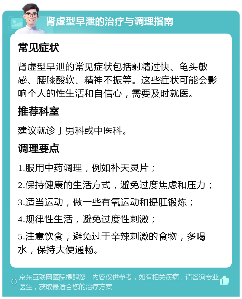 肾虚型早泄的治疗与调理指南 常见症状 肾虚型早泄的常见症状包括射精过快、龟头敏感、腰膝酸软、精神不振等。这些症状可能会影响个人的性生活和自信心，需要及时就医。 推荐科室 建议就诊于男科或中医科。 调理要点 1.服用中药调理，例如补天灵片； 2.保持健康的生活方式，避免过度焦虑和压力； 3.适当运动，做一些有氧运动和提肛锻炼； 4.规律性生活，避免过度性刺激； 5.注意饮食，避免过于辛辣刺激的食物，多喝水，保持大便通畅。