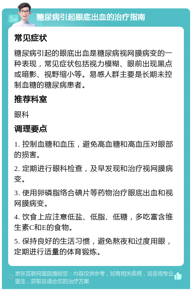 糖尿病引起眼底出血的治疗指南 常见症状 糖尿病引起的眼底出血是糖尿病视网膜病变的一种表现，常见症状包括视力模糊、眼前出现黑点或暗影、视野缩小等。易感人群主要是长期未控制血糖的糖尿病患者。 推荐科室 眼科 调理要点 1. 控制血糖和血压，避免高血糖和高血压对眼部的损害。 2. 定期进行眼科检查，及早发现和治疗视网膜病变。 3. 使用卵磷脂络合碘片等药物治疗眼底出血和视网膜病变。 4. 饮食上应注意低盐、低脂、低糖，多吃富含维生素C和E的食物。 5. 保持良好的生活习惯，避免熬夜和过度用眼，定期进行适量的体育锻炼。