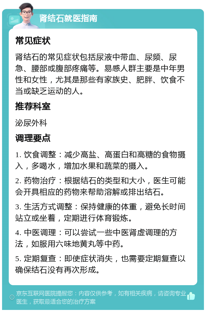 肾结石就医指南 常见症状 肾结石的常见症状包括尿液中带血、尿频、尿急、腰部或腹部疼痛等。易感人群主要是中年男性和女性，尤其是那些有家族史、肥胖、饮食不当或缺乏运动的人。 推荐科室 泌尿外科 调理要点 1. 饮食调整：减少高盐、高蛋白和高糖的食物摄入，多喝水，增加水果和蔬菜的摄入。 2. 药物治疗：根据结石的类型和大小，医生可能会开具相应的药物来帮助溶解或排出结石。 3. 生活方式调整：保持健康的体重，避免长时间站立或坐着，定期进行体育锻炼。 4. 中医调理：可以尝试一些中医肾虚调理的方法，如服用六味地黄丸等中药。 5. 定期复查：即使症状消失，也需要定期复查以确保结石没有再次形成。