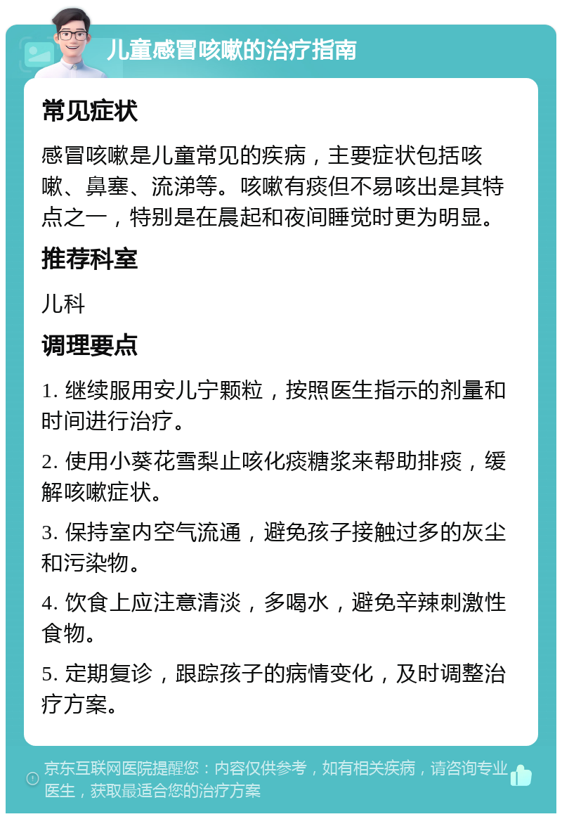 儿童感冒咳嗽的治疗指南 常见症状 感冒咳嗽是儿童常见的疾病，主要症状包括咳嗽、鼻塞、流涕等。咳嗽有痰但不易咳出是其特点之一，特别是在晨起和夜间睡觉时更为明显。 推荐科室 儿科 调理要点 1. 继续服用安儿宁颗粒，按照医生指示的剂量和时间进行治疗。 2. 使用小葵花雪梨止咳化痰糖浆来帮助排痰，缓解咳嗽症状。 3. 保持室内空气流通，避免孩子接触过多的灰尘和污染物。 4. 饮食上应注意清淡，多喝水，避免辛辣刺激性食物。 5. 定期复诊，跟踪孩子的病情变化，及时调整治疗方案。