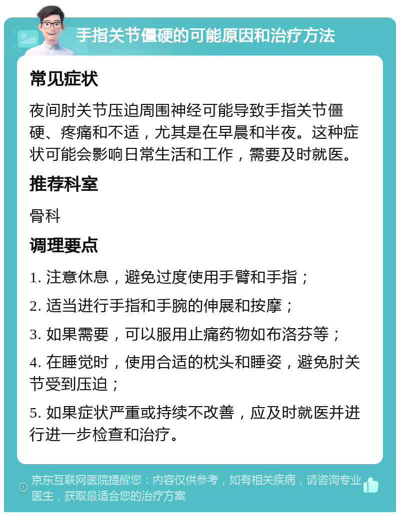 手指关节僵硬的可能原因和治疗方法 常见症状 夜间肘关节压迫周围神经可能导致手指关节僵硬、疼痛和不适，尤其是在早晨和半夜。这种症状可能会影响日常生活和工作，需要及时就医。 推荐科室 骨科 调理要点 1. 注意休息，避免过度使用手臂和手指； 2. 适当进行手指和手腕的伸展和按摩； 3. 如果需要，可以服用止痛药物如布洛芬等； 4. 在睡觉时，使用合适的枕头和睡姿，避免肘关节受到压迫； 5. 如果症状严重或持续不改善，应及时就医并进行进一步检查和治疗。