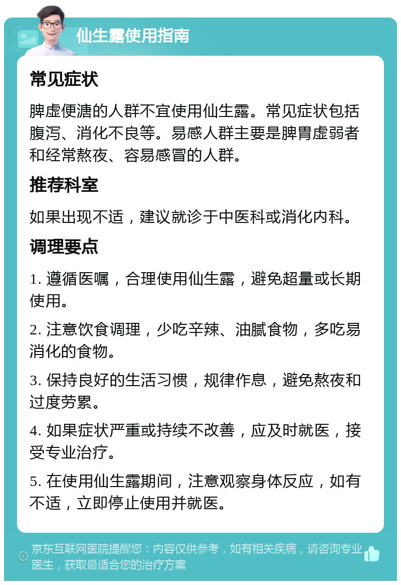 仙生露使用指南 常见症状 脾虚便溏的人群不宜使用仙生露。常见症状包括腹泻、消化不良等。易感人群主要是脾胃虚弱者和经常熬夜、容易感冒的人群。 推荐科室 如果出现不适，建议就诊于中医科或消化内科。 调理要点 1. 遵循医嘱，合理使用仙生露，避免超量或长期使用。 2. 注意饮食调理，少吃辛辣、油腻食物，多吃易消化的食物。 3. 保持良好的生活习惯，规律作息，避免熬夜和过度劳累。 4. 如果症状严重或持续不改善，应及时就医，接受专业治疗。 5. 在使用仙生露期间，注意观察身体反应，如有不适，立即停止使用并就医。