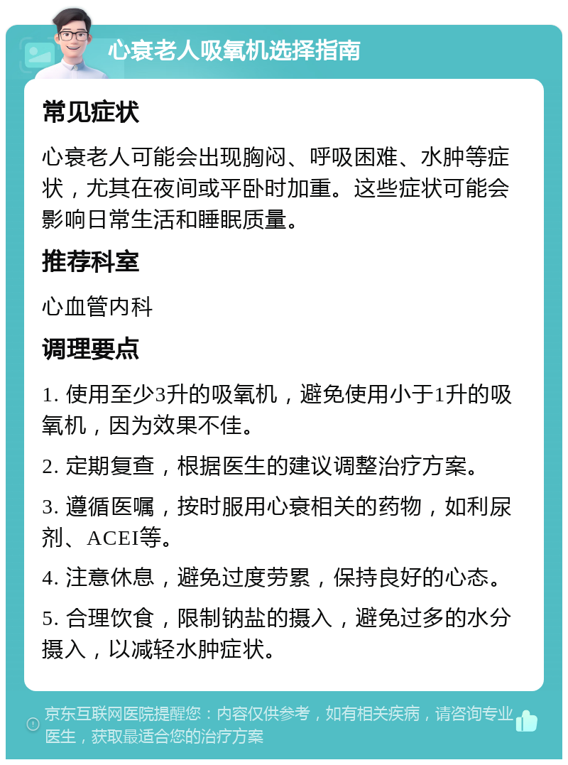 心衰老人吸氧机选择指南 常见症状 心衰老人可能会出现胸闷、呼吸困难、水肿等症状，尤其在夜间或平卧时加重。这些症状可能会影响日常生活和睡眠质量。 推荐科室 心血管内科 调理要点 1. 使用至少3升的吸氧机，避免使用小于1升的吸氧机，因为效果不佳。 2. 定期复查，根据医生的建议调整治疗方案。 3. 遵循医嘱，按时服用心衰相关的药物，如利尿剂、ACEI等。 4. 注意休息，避免过度劳累，保持良好的心态。 5. 合理饮食，限制钠盐的摄入，避免过多的水分摄入，以减轻水肿症状。