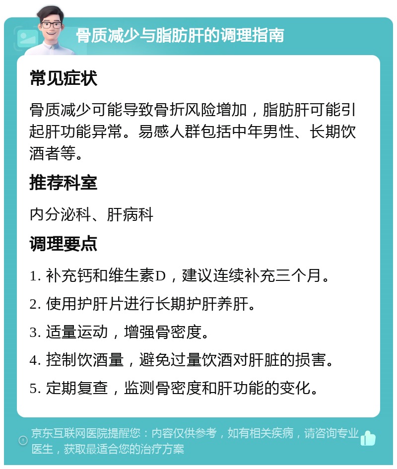 骨质减少与脂肪肝的调理指南 常见症状 骨质减少可能导致骨折风险增加，脂肪肝可能引起肝功能异常。易感人群包括中年男性、长期饮酒者等。 推荐科室 内分泌科、肝病科 调理要点 1. 补充钙和维生素D，建议连续补充三个月。 2. 使用护肝片进行长期护肝养肝。 3. 适量运动，增强骨密度。 4. 控制饮酒量，避免过量饮酒对肝脏的损害。 5. 定期复查，监测骨密度和肝功能的变化。