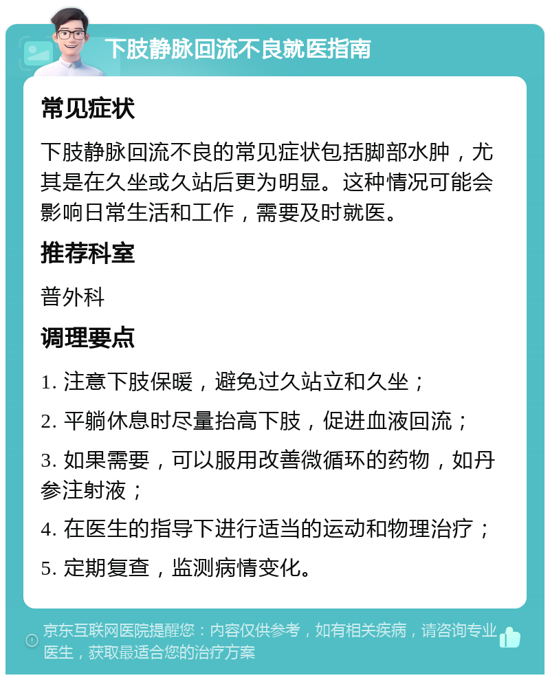 下肢静脉回流不良就医指南 常见症状 下肢静脉回流不良的常见症状包括脚部水肿，尤其是在久坐或久站后更为明显。这种情况可能会影响日常生活和工作，需要及时就医。 推荐科室 普外科 调理要点 1. 注意下肢保暖，避免过久站立和久坐； 2. 平躺休息时尽量抬高下肢，促进血液回流； 3. 如果需要，可以服用改善微循环的药物，如丹参注射液； 4. 在医生的指导下进行适当的运动和物理治疗； 5. 定期复查，监测病情变化。