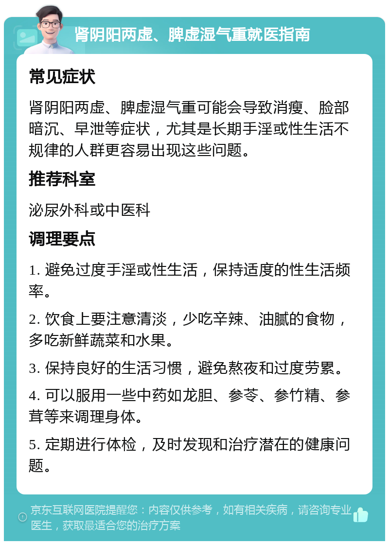 肾阴阳两虚、脾虚湿气重就医指南 常见症状 肾阴阳两虚、脾虚湿气重可能会导致消瘦、脸部暗沉、早泄等症状，尤其是长期手淫或性生活不规律的人群更容易出现这些问题。 推荐科室 泌尿外科或中医科 调理要点 1. 避免过度手淫或性生活，保持适度的性生活频率。 2. 饮食上要注意清淡，少吃辛辣、油腻的食物，多吃新鲜蔬菜和水果。 3. 保持良好的生活习惯，避免熬夜和过度劳累。 4. 可以服用一些中药如龙胆、参苓、参竹精、参茸等来调理身体。 5. 定期进行体检，及时发现和治疗潜在的健康问题。