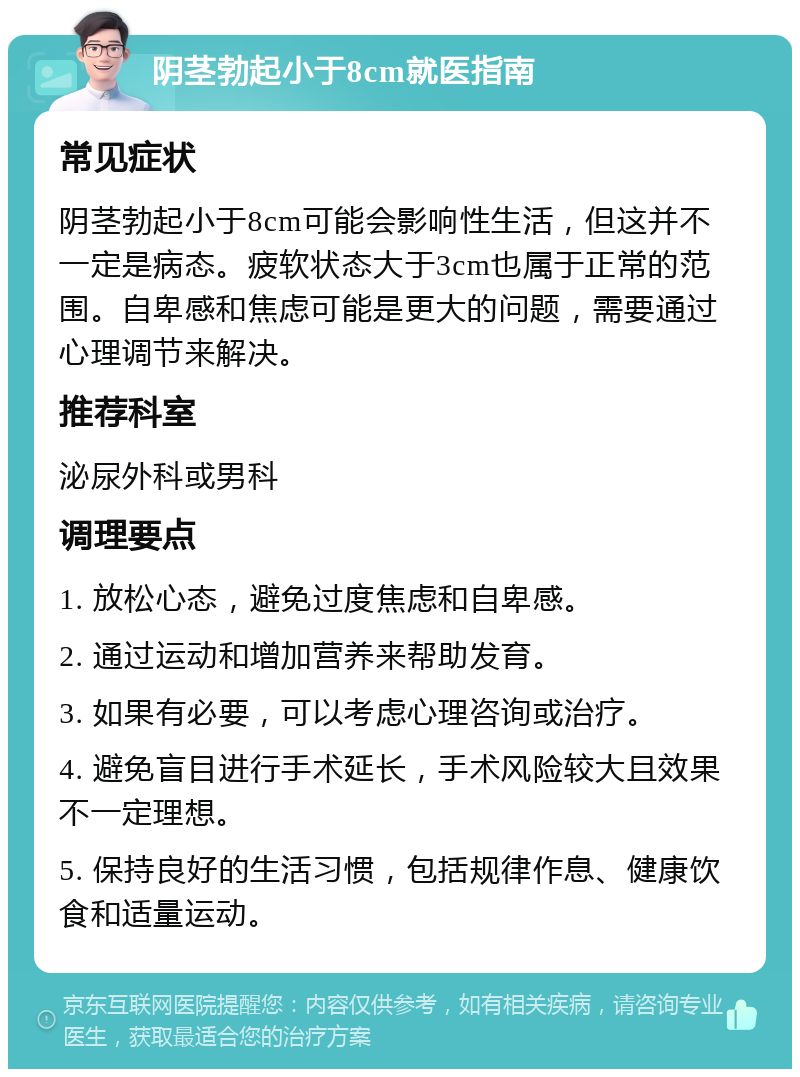 阴茎勃起小于8cm就医指南 常见症状 阴茎勃起小于8cm可能会影响性生活，但这并不一定是病态。疲软状态大于3cm也属于正常的范围。自卑感和焦虑可能是更大的问题，需要通过心理调节来解决。 推荐科室 泌尿外科或男科 调理要点 1. 放松心态，避免过度焦虑和自卑感。 2. 通过运动和增加营养来帮助发育。 3. 如果有必要，可以考虑心理咨询或治疗。 4. 避免盲目进行手术延长，手术风险较大且效果不一定理想。 5. 保持良好的生活习惯，包括规律作息、健康饮食和适量运动。