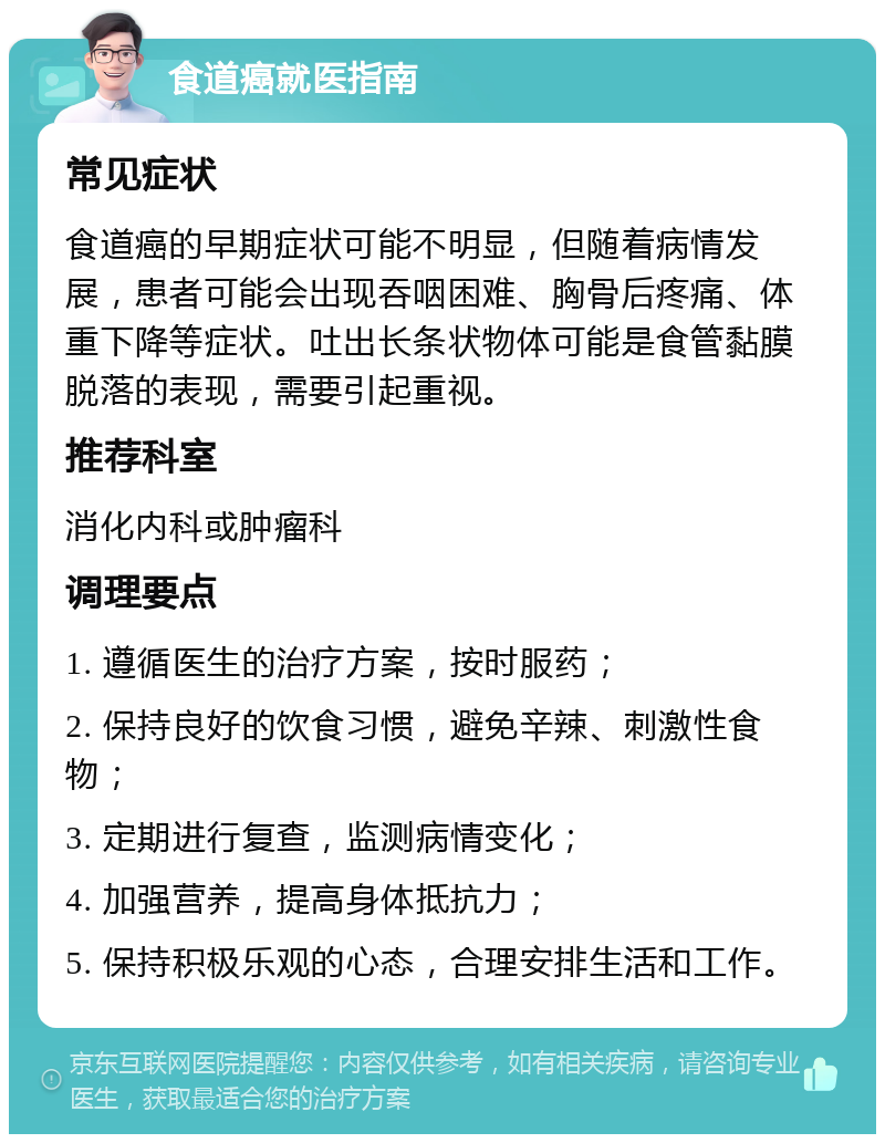 食道癌就医指南 常见症状 食道癌的早期症状可能不明显，但随着病情发展，患者可能会出现吞咽困难、胸骨后疼痛、体重下降等症状。吐出长条状物体可能是食管黏膜脱落的表现，需要引起重视。 推荐科室 消化内科或肿瘤科 调理要点 1. 遵循医生的治疗方案，按时服药； 2. 保持良好的饮食习惯，避免辛辣、刺激性食物； 3. 定期进行复查，监测病情变化； 4. 加强营养，提高身体抵抗力； 5. 保持积极乐观的心态，合理安排生活和工作。