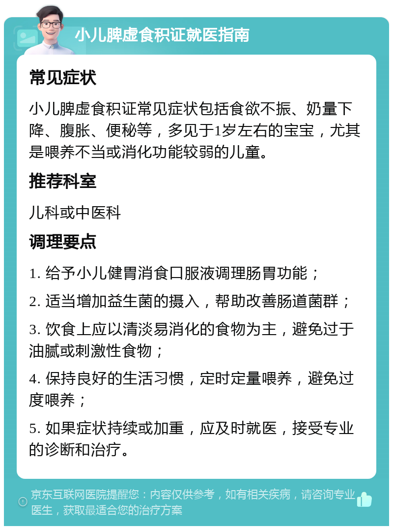 小儿脾虚食积证就医指南 常见症状 小儿脾虚食积证常见症状包括食欲不振、奶量下降、腹胀、便秘等，多见于1岁左右的宝宝，尤其是喂养不当或消化功能较弱的儿童。 推荐科室 儿科或中医科 调理要点 1. 给予小儿健胃消食口服液调理肠胃功能； 2. 适当增加益生菌的摄入，帮助改善肠道菌群； 3. 饮食上应以清淡易消化的食物为主，避免过于油腻或刺激性食物； 4. 保持良好的生活习惯，定时定量喂养，避免过度喂养； 5. 如果症状持续或加重，应及时就医，接受专业的诊断和治疗。