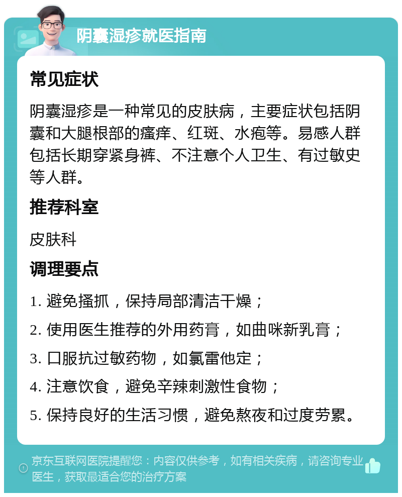 阴囊湿疹就医指南 常见症状 阴囊湿疹是一种常见的皮肤病，主要症状包括阴囊和大腿根部的瘙痒、红斑、水疱等。易感人群包括长期穿紧身裤、不注意个人卫生、有过敏史等人群。 推荐科室 皮肤科 调理要点 1. 避免搔抓，保持局部清洁干燥； 2. 使用医生推荐的外用药膏，如曲咪新乳膏； 3. 口服抗过敏药物，如氯雷他定； 4. 注意饮食，避免辛辣刺激性食物； 5. 保持良好的生活习惯，避免熬夜和过度劳累。