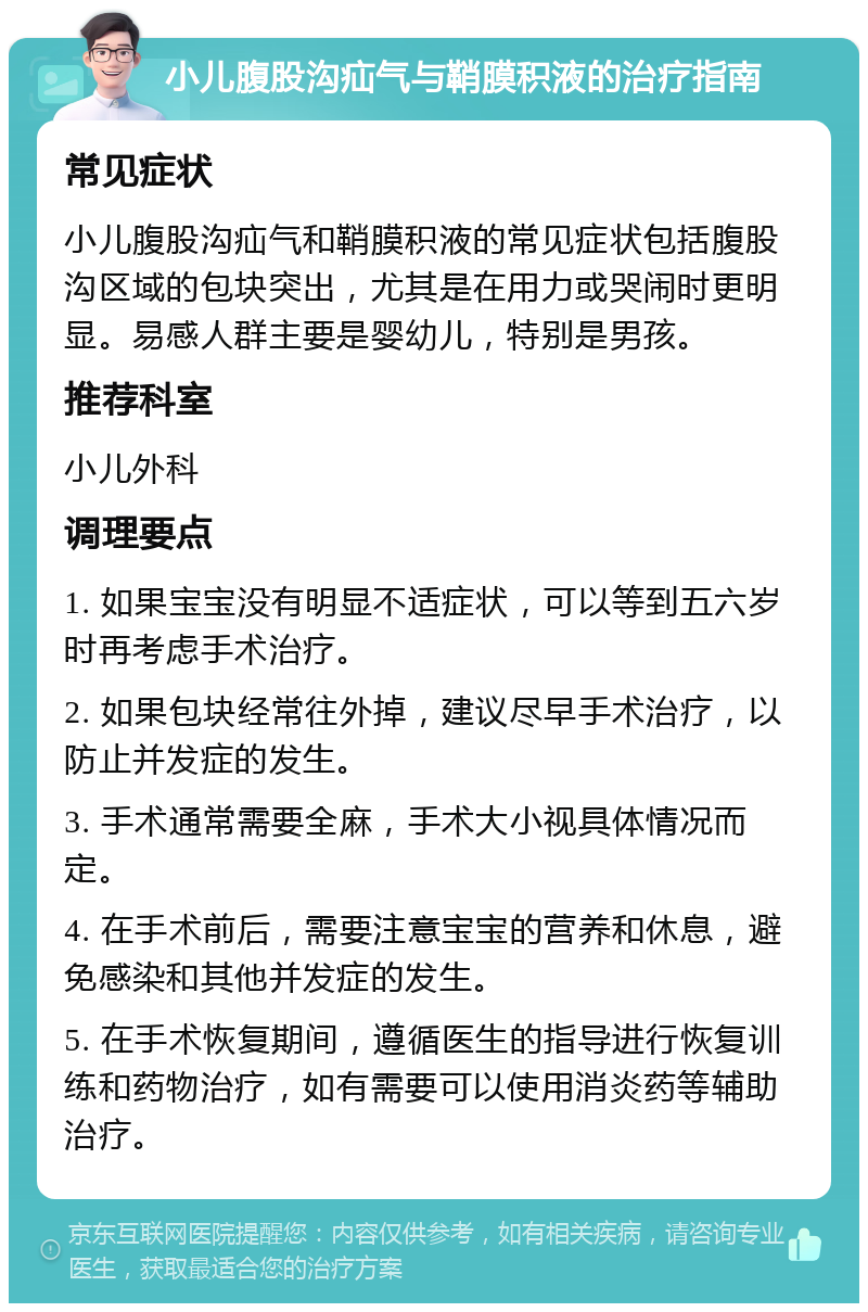 小儿腹股沟疝气与鞘膜积液的治疗指南 常见症状 小儿腹股沟疝气和鞘膜积液的常见症状包括腹股沟区域的包块突出，尤其是在用力或哭闹时更明显。易感人群主要是婴幼儿，特别是男孩。 推荐科室 小儿外科 调理要点 1. 如果宝宝没有明显不适症状，可以等到五六岁时再考虑手术治疗。 2. 如果包块经常往外掉，建议尽早手术治疗，以防止并发症的发生。 3. 手术通常需要全麻，手术大小视具体情况而定。 4. 在手术前后，需要注意宝宝的营养和休息，避免感染和其他并发症的发生。 5. 在手术恢复期间，遵循医生的指导进行恢复训练和药物治疗，如有需要可以使用消炎药等辅助治疗。