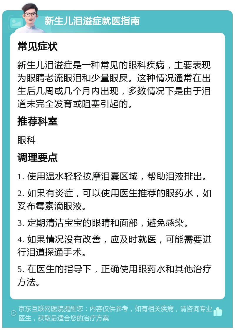 新生儿泪溢症就医指南 常见症状 新生儿泪溢症是一种常见的眼科疾病，主要表现为眼睛老流眼泪和少量眼屎。这种情况通常在出生后几周或几个月内出现，多数情况下是由于泪道未完全发育或阻塞引起的。 推荐科室 眼科 调理要点 1. 使用温水轻轻按摩泪囊区域，帮助泪液排出。 2. 如果有炎症，可以使用医生推荐的眼药水，如妥布霉素滴眼液。 3. 定期清洁宝宝的眼睛和面部，避免感染。 4. 如果情况没有改善，应及时就医，可能需要进行泪道探通手术。 5. 在医生的指导下，正确使用眼药水和其他治疗方法。