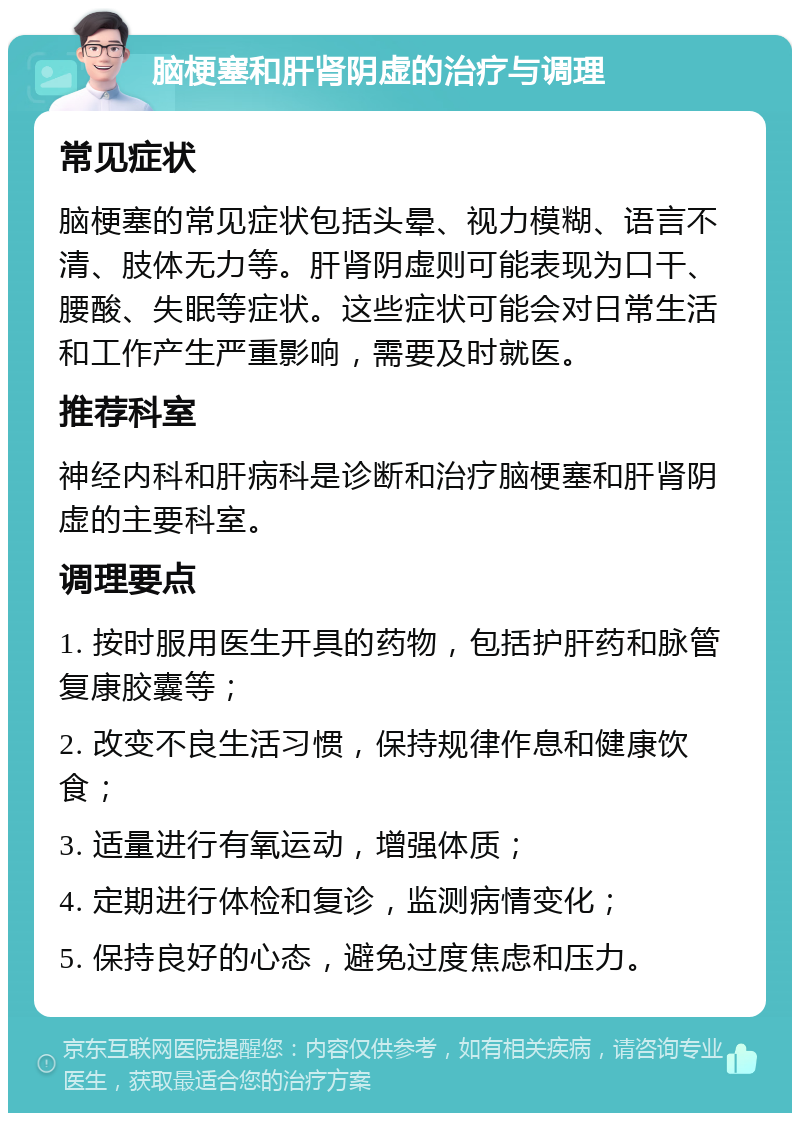 脑梗塞和肝肾阴虚的治疗与调理 常见症状 脑梗塞的常见症状包括头晕、视力模糊、语言不清、肢体无力等。肝肾阴虚则可能表现为口干、腰酸、失眠等症状。这些症状可能会对日常生活和工作产生严重影响，需要及时就医。 推荐科室 神经内科和肝病科是诊断和治疗脑梗塞和肝肾阴虚的主要科室。 调理要点 1. 按时服用医生开具的药物，包括护肝药和脉管复康胶囊等； 2. 改变不良生活习惯，保持规律作息和健康饮食； 3. 适量进行有氧运动，增强体质； 4. 定期进行体检和复诊，监测病情变化； 5. 保持良好的心态，避免过度焦虑和压力。