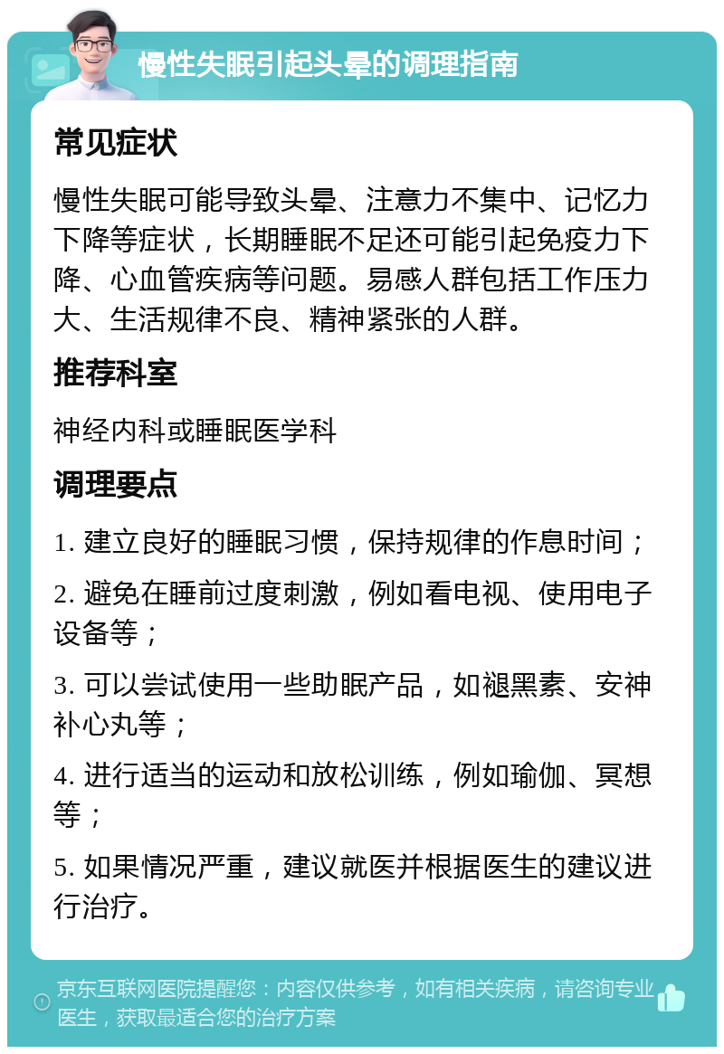 慢性失眠引起头晕的调理指南 常见症状 慢性失眠可能导致头晕、注意力不集中、记忆力下降等症状，长期睡眠不足还可能引起免疫力下降、心血管疾病等问题。易感人群包括工作压力大、生活规律不良、精神紧张的人群。 推荐科室 神经内科或睡眠医学科 调理要点 1. 建立良好的睡眠习惯，保持规律的作息时间； 2. 避免在睡前过度刺激，例如看电视、使用电子设备等； 3. 可以尝试使用一些助眠产品，如褪黑素、安神补心丸等； 4. 进行适当的运动和放松训练，例如瑜伽、冥想等； 5. 如果情况严重，建议就医并根据医生的建议进行治疗。