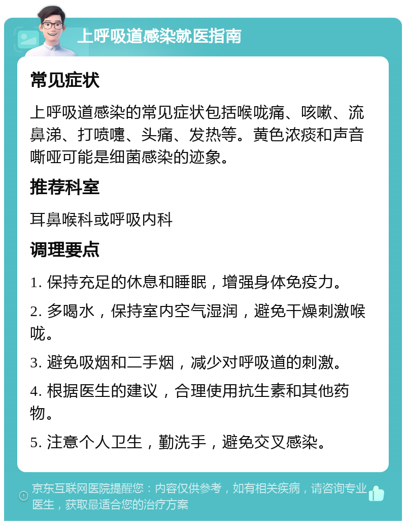 上呼吸道感染就医指南 常见症状 上呼吸道感染的常见症状包括喉咙痛、咳嗽、流鼻涕、打喷嚏、头痛、发热等。黄色浓痰和声音嘶哑可能是细菌感染的迹象。 推荐科室 耳鼻喉科或呼吸内科 调理要点 1. 保持充足的休息和睡眠，增强身体免疫力。 2. 多喝水，保持室内空气湿润，避免干燥刺激喉咙。 3. 避免吸烟和二手烟，减少对呼吸道的刺激。 4. 根据医生的建议，合理使用抗生素和其他药物。 5. 注意个人卫生，勤洗手，避免交叉感染。