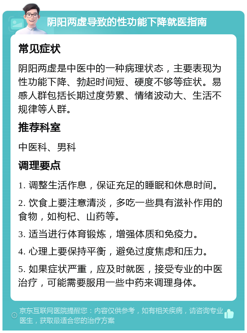 阴阳两虚导致的性功能下降就医指南 常见症状 阴阳两虚是中医中的一种病理状态，主要表现为性功能下降、勃起时间短、硬度不够等症状。易感人群包括长期过度劳累、情绪波动大、生活不规律等人群。 推荐科室 中医科、男科 调理要点 1. 调整生活作息，保证充足的睡眠和休息时间。 2. 饮食上要注意清淡，多吃一些具有滋补作用的食物，如枸杞、山药等。 3. 适当进行体育锻炼，增强体质和免疫力。 4. 心理上要保持平衡，避免过度焦虑和压力。 5. 如果症状严重，应及时就医，接受专业的中医治疗，可能需要服用一些中药来调理身体。