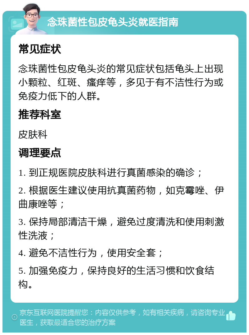 念珠菌性包皮龟头炎就医指南 常见症状 念珠菌性包皮龟头炎的常见症状包括龟头上出现小颗粒、红斑、瘙痒等，多见于有不洁性行为或免疫力低下的人群。 推荐科室 皮肤科 调理要点 1. 到正规医院皮肤科进行真菌感染的确诊； 2. 根据医生建议使用抗真菌药物，如克霉唑、伊曲康唑等； 3. 保持局部清洁干燥，避免过度清洗和使用刺激性洗液； 4. 避免不洁性行为，使用安全套； 5. 加强免疫力，保持良好的生活习惯和饮食结构。