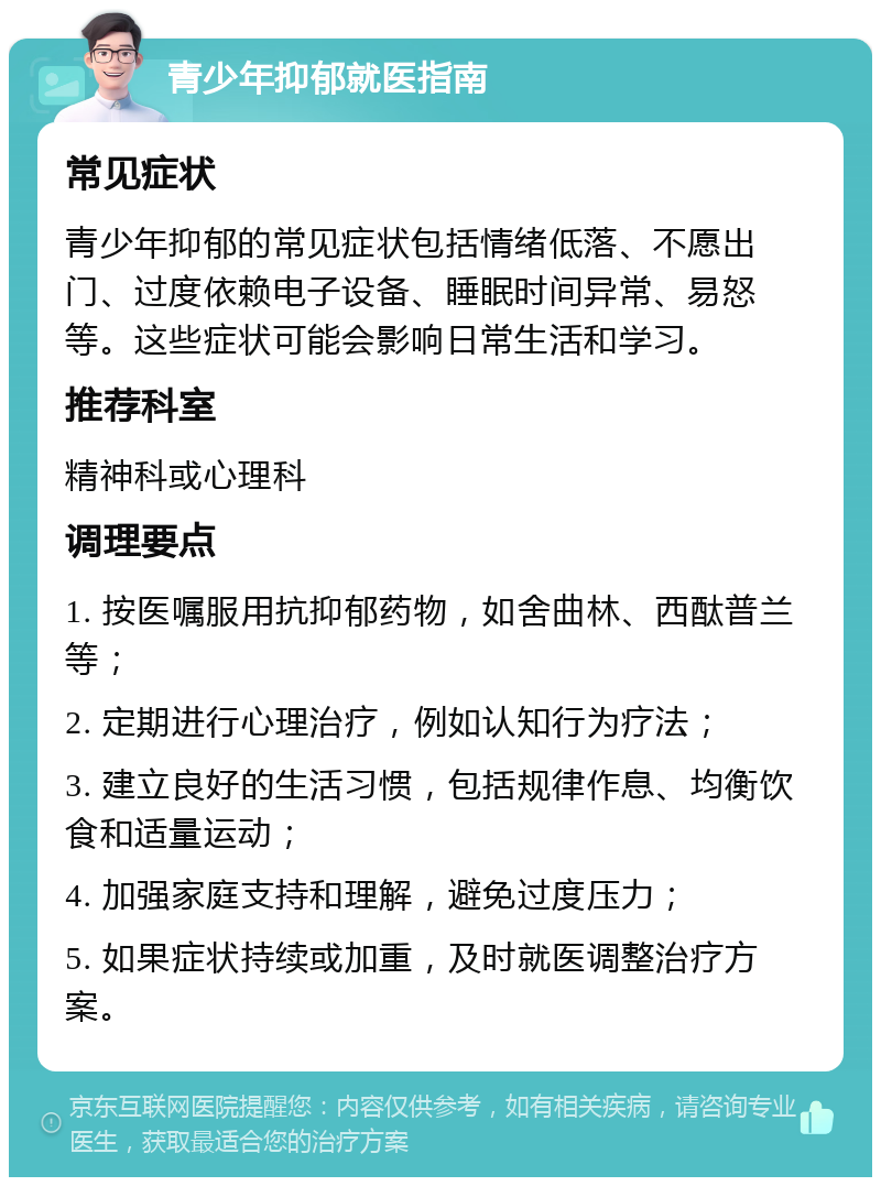 青少年抑郁就医指南 常见症状 青少年抑郁的常见症状包括情绪低落、不愿出门、过度依赖电子设备、睡眠时间异常、易怒等。这些症状可能会影响日常生活和学习。 推荐科室 精神科或心理科 调理要点 1. 按医嘱服用抗抑郁药物，如舍曲林、西酞普兰等； 2. 定期进行心理治疗，例如认知行为疗法； 3. 建立良好的生活习惯，包括规律作息、均衡饮食和适量运动； 4. 加强家庭支持和理解，避免过度压力； 5. 如果症状持续或加重，及时就医调整治疗方案。