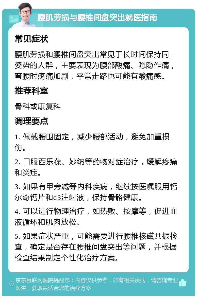 腰肌劳损与腰椎间盘突出就医指南 常见症状 腰肌劳损和腰椎间盘突出常见于长时间保持同一姿势的人群，主要表现为腰部酸痛、隐隐作痛，弯腰时疼痛加剧，平常走路也可能有酸痛感。 推荐科室 骨科或康复科 调理要点 1. 佩戴腰围固定，减少腰部活动，避免加重损伤。 2. 口服西乐葆、妙纳等药物对症治疗，缓解疼痛和炎症。 3. 如果有甲旁减等内科疾病，继续按医嘱服用钙尔奇钙片和d3注射液，保持骨骼健康。 4. 可以进行物理治疗，如热敷、按摩等，促进血液循环和肌肉放松。 5. 如果症状严重，可能需要进行腰椎核磁共振检查，确定是否存在腰椎间盘突出等问题，并根据检查结果制定个性化治疗方案。