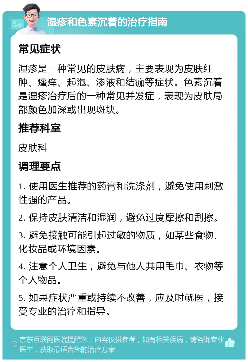 湿疹和色素沉着的治疗指南 常见症状 湿疹是一种常见的皮肤病，主要表现为皮肤红肿、瘙痒、起泡、渗液和结痂等症状。色素沉着是湿疹治疗后的一种常见并发症，表现为皮肤局部颜色加深或出现斑块。 推荐科室 皮肤科 调理要点 1. 使用医生推荐的药膏和洗涤剂，避免使用刺激性强的产品。 2. 保持皮肤清洁和湿润，避免过度摩擦和刮擦。 3. 避免接触可能引起过敏的物质，如某些食物、化妆品或环境因素。 4. 注意个人卫生，避免与他人共用毛巾、衣物等个人物品。 5. 如果症状严重或持续不改善，应及时就医，接受专业的治疗和指导。