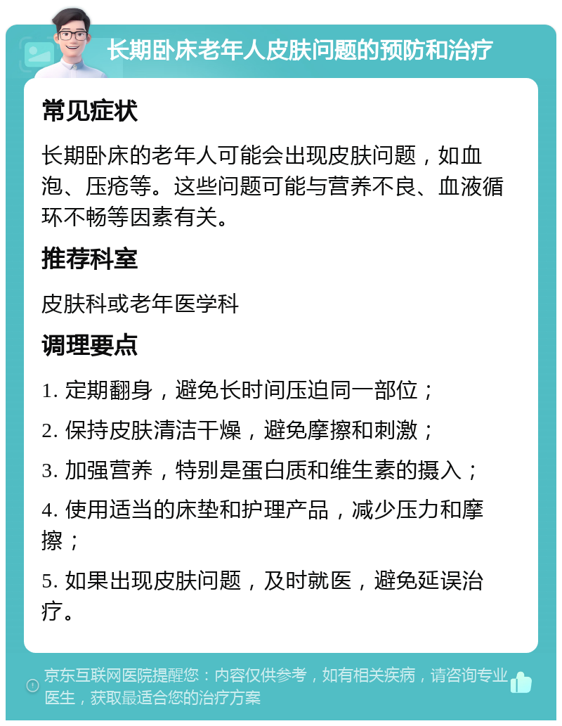 长期卧床老年人皮肤问题的预防和治疗 常见症状 长期卧床的老年人可能会出现皮肤问题，如血泡、压疮等。这些问题可能与营养不良、血液循环不畅等因素有关。 推荐科室 皮肤科或老年医学科 调理要点 1. 定期翻身，避免长时间压迫同一部位； 2. 保持皮肤清洁干燥，避免摩擦和刺激； 3. 加强营养，特别是蛋白质和维生素的摄入； 4. 使用适当的床垫和护理产品，减少压力和摩擦； 5. 如果出现皮肤问题，及时就医，避免延误治疗。