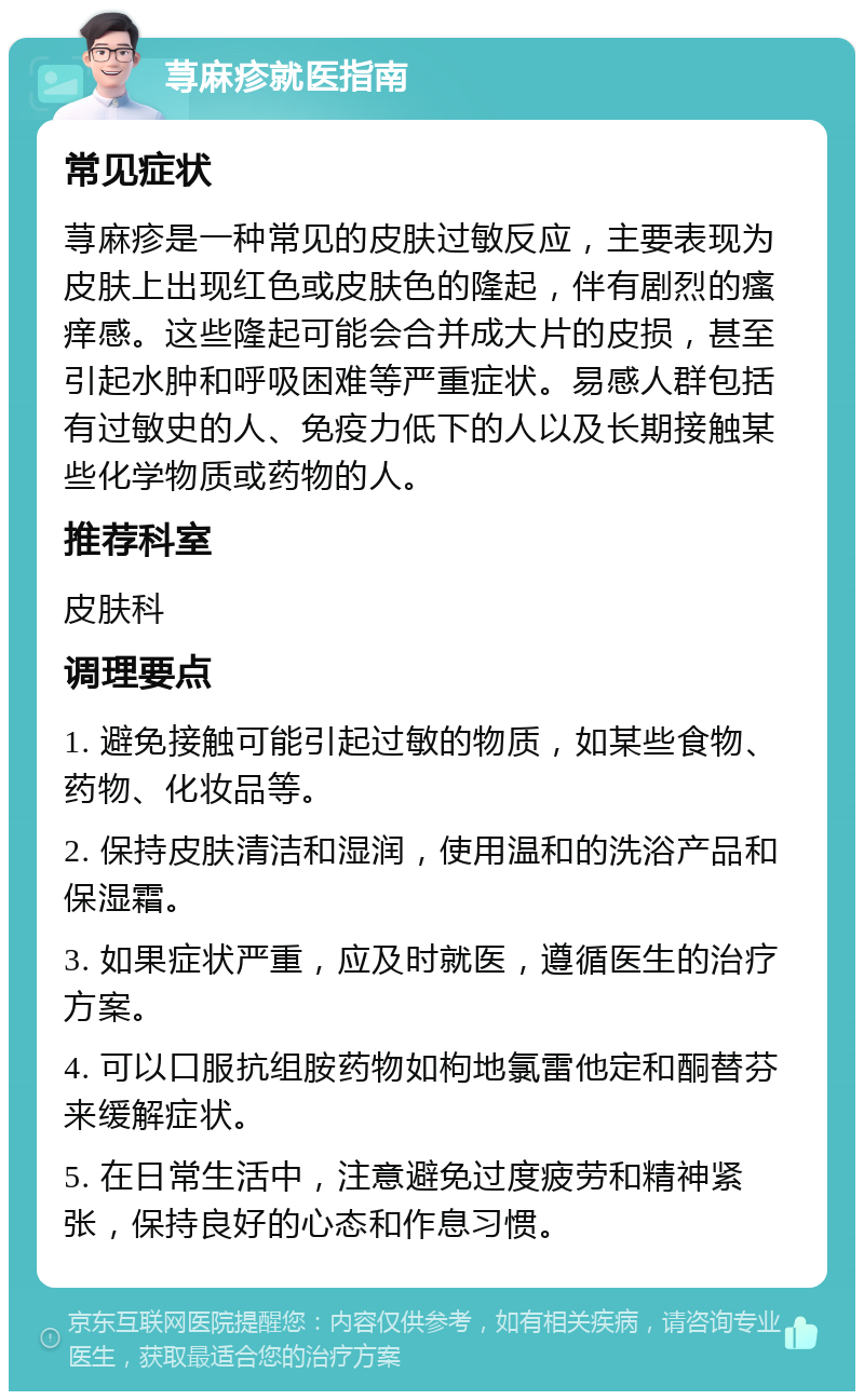 荨麻疹就医指南 常见症状 荨麻疹是一种常见的皮肤过敏反应，主要表现为皮肤上出现红色或皮肤色的隆起，伴有剧烈的瘙痒感。这些隆起可能会合并成大片的皮损，甚至引起水肿和呼吸困难等严重症状。易感人群包括有过敏史的人、免疫力低下的人以及长期接触某些化学物质或药物的人。 推荐科室 皮肤科 调理要点 1. 避免接触可能引起过敏的物质，如某些食物、药物、化妆品等。 2. 保持皮肤清洁和湿润，使用温和的洗浴产品和保湿霜。 3. 如果症状严重，应及时就医，遵循医生的治疗方案。 4. 可以口服抗组胺药物如枸地氯雷他定和酮替芬来缓解症状。 5. 在日常生活中，注意避免过度疲劳和精神紧张，保持良好的心态和作息习惯。