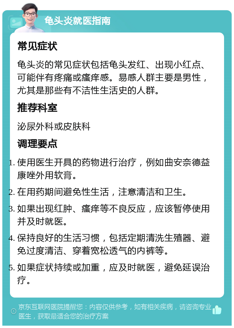 龟头炎就医指南 常见症状 龟头炎的常见症状包括龟头发红、出现小红点、可能伴有疼痛或瘙痒感。易感人群主要是男性，尤其是那些有不洁性生活史的人群。 推荐科室 泌尿外科或皮肤科 调理要点 使用医生开具的药物进行治疗，例如曲安奈德益康唑外用软膏。 在用药期间避免性生活，注意清洁和卫生。 如果出现红肿、瘙痒等不良反应，应该暂停使用并及时就医。 保持良好的生活习惯，包括定期清洗生殖器、避免过度清洁、穿着宽松透气的内裤等。 如果症状持续或加重，应及时就医，避免延误治疗。