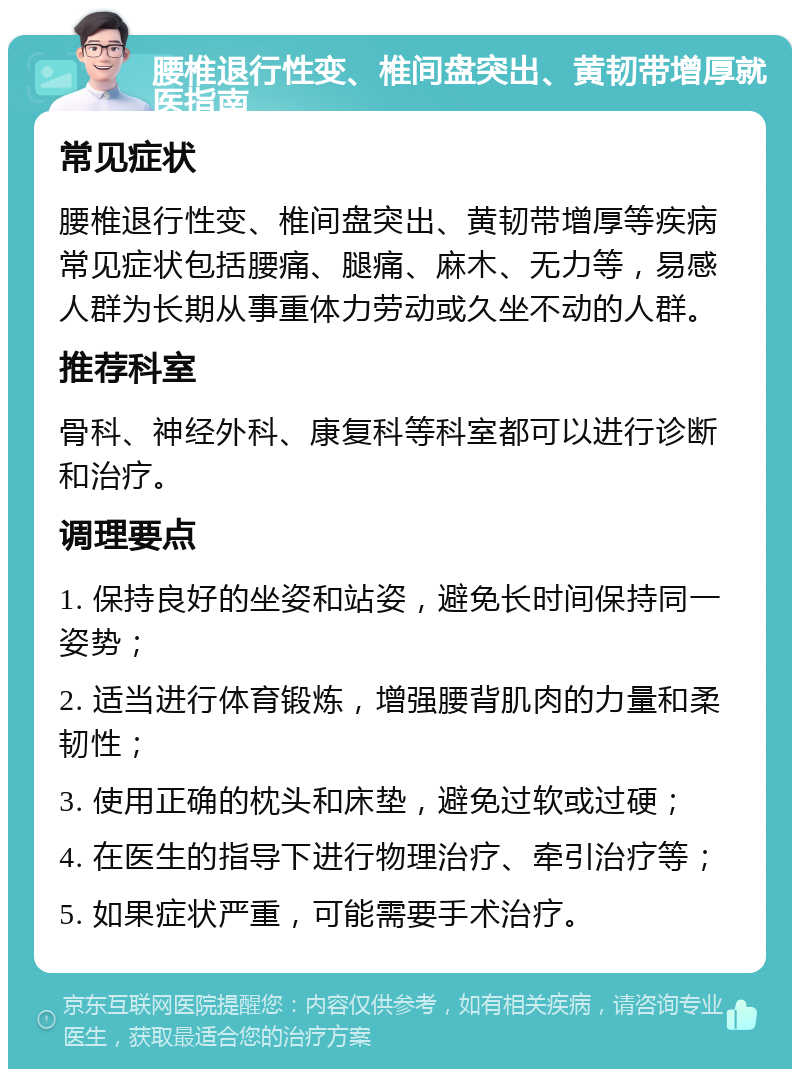 腰椎退行性变、椎间盘突出、黄韧带增厚就医指南 常见症状 腰椎退行性变、椎间盘突出、黄韧带增厚等疾病常见症状包括腰痛、腿痛、麻木、无力等，易感人群为长期从事重体力劳动或久坐不动的人群。 推荐科室 骨科、神经外科、康复科等科室都可以进行诊断和治疗。 调理要点 1. 保持良好的坐姿和站姿，避免长时间保持同一姿势； 2. 适当进行体育锻炼，增强腰背肌肉的力量和柔韧性； 3. 使用正确的枕头和床垫，避免过软或过硬； 4. 在医生的指导下进行物理治疗、牵引治疗等； 5. 如果症状严重，可能需要手术治疗。