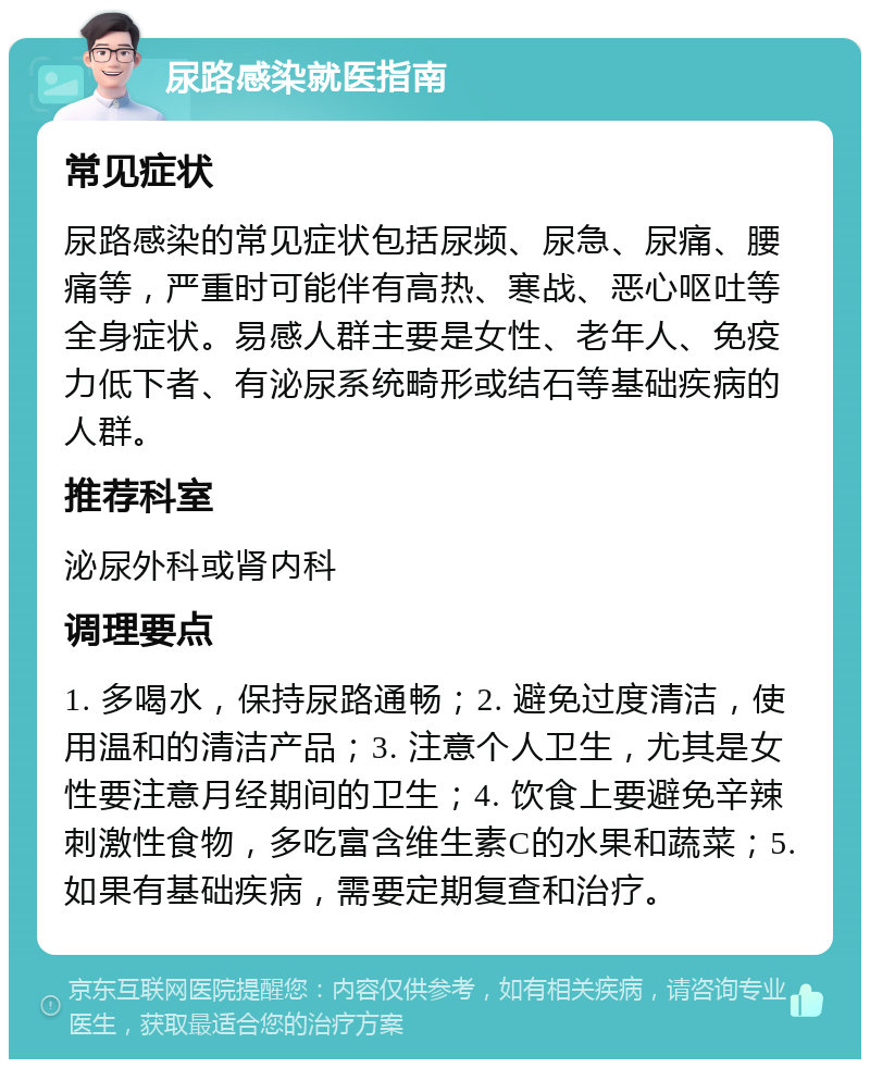 尿路感染就医指南 常见症状 尿路感染的常见症状包括尿频、尿急、尿痛、腰痛等，严重时可能伴有高热、寒战、恶心呕吐等全身症状。易感人群主要是女性、老年人、免疫力低下者、有泌尿系统畸形或结石等基础疾病的人群。 推荐科室 泌尿外科或肾内科 调理要点 1. 多喝水，保持尿路通畅；2. 避免过度清洁，使用温和的清洁产品；3. 注意个人卫生，尤其是女性要注意月经期间的卫生；4. 饮食上要避免辛辣刺激性食物，多吃富含维生素C的水果和蔬菜；5. 如果有基础疾病，需要定期复查和治疗。