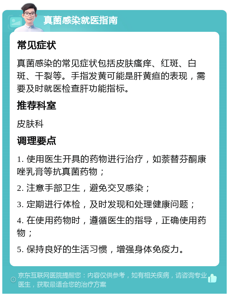 真菌感染就医指南 常见症状 真菌感染的常见症状包括皮肤瘙痒、红斑、白斑、干裂等。手指发黄可能是肝黄疸的表现，需要及时就医检查肝功能指标。 推荐科室 皮肤科 调理要点 1. 使用医生开具的药物进行治疗，如萘替芬酮康唑乳膏等抗真菌药物； 2. 注意手部卫生，避免交叉感染； 3. 定期进行体检，及时发现和处理健康问题； 4. 在使用药物时，遵循医生的指导，正确使用药物； 5. 保持良好的生活习惯，增强身体免疫力。