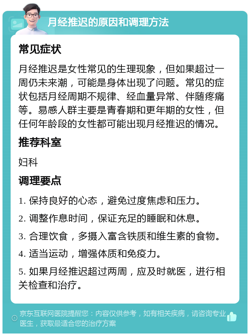 月经推迟的原因和调理方法 常见症状 月经推迟是女性常见的生理现象，但如果超过一周仍未来潮，可能是身体出现了问题。常见的症状包括月经周期不规律、经血量异常、伴随疼痛等。易感人群主要是青春期和更年期的女性，但任何年龄段的女性都可能出现月经推迟的情况。 推荐科室 妇科 调理要点 1. 保持良好的心态，避免过度焦虑和压力。 2. 调整作息时间，保证充足的睡眠和休息。 3. 合理饮食，多摄入富含铁质和维生素的食物。 4. 适当运动，增强体质和免疫力。 5. 如果月经推迟超过两周，应及时就医，进行相关检查和治疗。