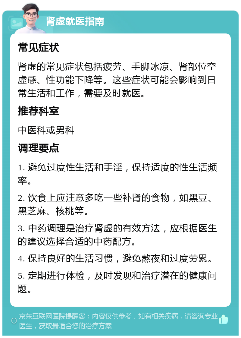 肾虚就医指南 常见症状 肾虚的常见症状包括疲劳、手脚冰凉、肾部位空虚感、性功能下降等。这些症状可能会影响到日常生活和工作，需要及时就医。 推荐科室 中医科或男科 调理要点 1. 避免过度性生活和手淫，保持适度的性生活频率。 2. 饮食上应注意多吃一些补肾的食物，如黑豆、黑芝麻、核桃等。 3. 中药调理是治疗肾虚的有效方法，应根据医生的建议选择合适的中药配方。 4. 保持良好的生活习惯，避免熬夜和过度劳累。 5. 定期进行体检，及时发现和治疗潜在的健康问题。