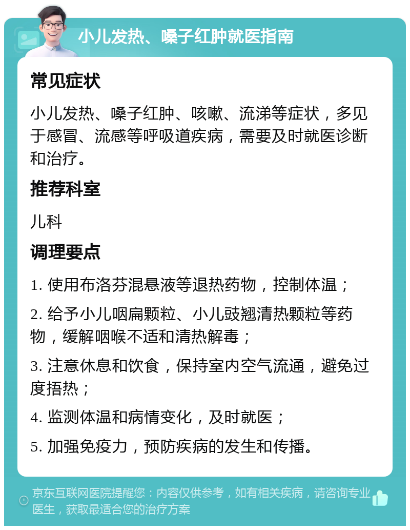 小儿发热、嗓子红肿就医指南 常见症状 小儿发热、嗓子红肿、咳嗽、流涕等症状，多见于感冒、流感等呼吸道疾病，需要及时就医诊断和治疗。 推荐科室 儿科 调理要点 1. 使用布洛芬混悬液等退热药物，控制体温； 2. 给予小儿咽扁颗粒、小儿豉翘清热颗粒等药物，缓解咽喉不适和清热解毒； 3. 注意休息和饮食，保持室内空气流通，避免过度捂热； 4. 监测体温和病情变化，及时就医； 5. 加强免疫力，预防疾病的发生和传播。