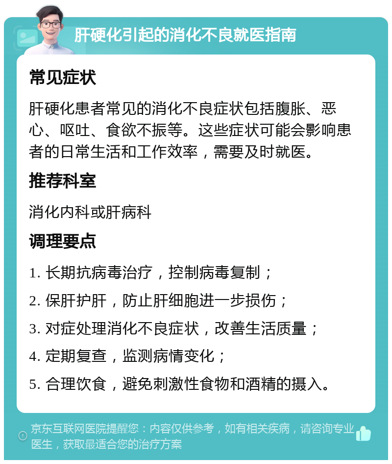 肝硬化引起的消化不良就医指南 常见症状 肝硬化患者常见的消化不良症状包括腹胀、恶心、呕吐、食欲不振等。这些症状可能会影响患者的日常生活和工作效率，需要及时就医。 推荐科室 消化内科或肝病科 调理要点 1. 长期抗病毒治疗，控制病毒复制； 2. 保肝护肝，防止肝细胞进一步损伤； 3. 对症处理消化不良症状，改善生活质量； 4. 定期复查，监测病情变化； 5. 合理饮食，避免刺激性食物和酒精的摄入。