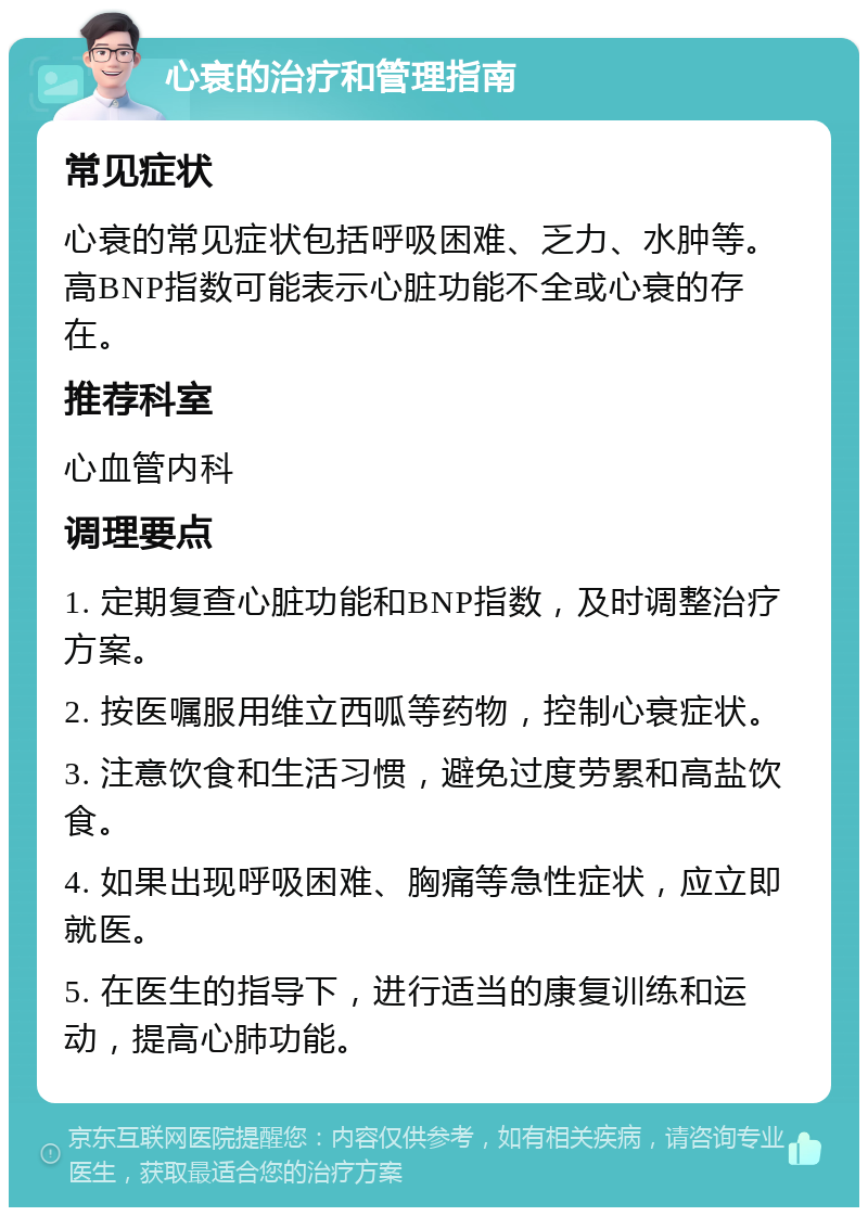 心衰的治疗和管理指南 常见症状 心衰的常见症状包括呼吸困难、乏力、水肿等。高BNP指数可能表示心脏功能不全或心衰的存在。 推荐科室 心血管内科 调理要点 1. 定期复查心脏功能和BNP指数，及时调整治疗方案。 2. 按医嘱服用维立西呱等药物，控制心衰症状。 3. 注意饮食和生活习惯，避免过度劳累和高盐饮食。 4. 如果出现呼吸困难、胸痛等急性症状，应立即就医。 5. 在医生的指导下，进行适当的康复训练和运动，提高心肺功能。