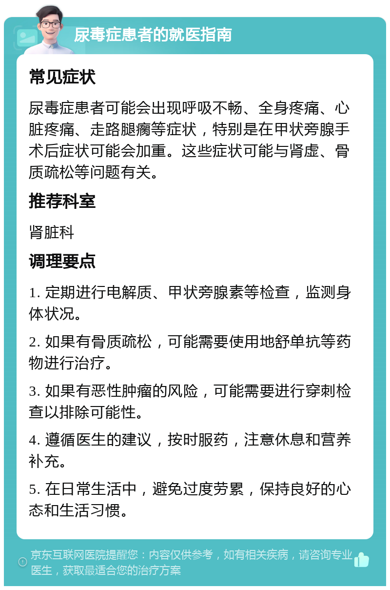 尿毒症患者的就医指南 常见症状 尿毒症患者可能会出现呼吸不畅、全身疼痛、心脏疼痛、走路腿瘸等症状，特别是在甲状旁腺手术后症状可能会加重。这些症状可能与肾虚、骨质疏松等问题有关。 推荐科室 肾脏科 调理要点 1. 定期进行电解质、甲状旁腺素等检查，监测身体状况。 2. 如果有骨质疏松，可能需要使用地舒单抗等药物进行治疗。 3. 如果有恶性肿瘤的风险，可能需要进行穿刺检查以排除可能性。 4. 遵循医生的建议，按时服药，注意休息和营养补充。 5. 在日常生活中，避免过度劳累，保持良好的心态和生活习惯。