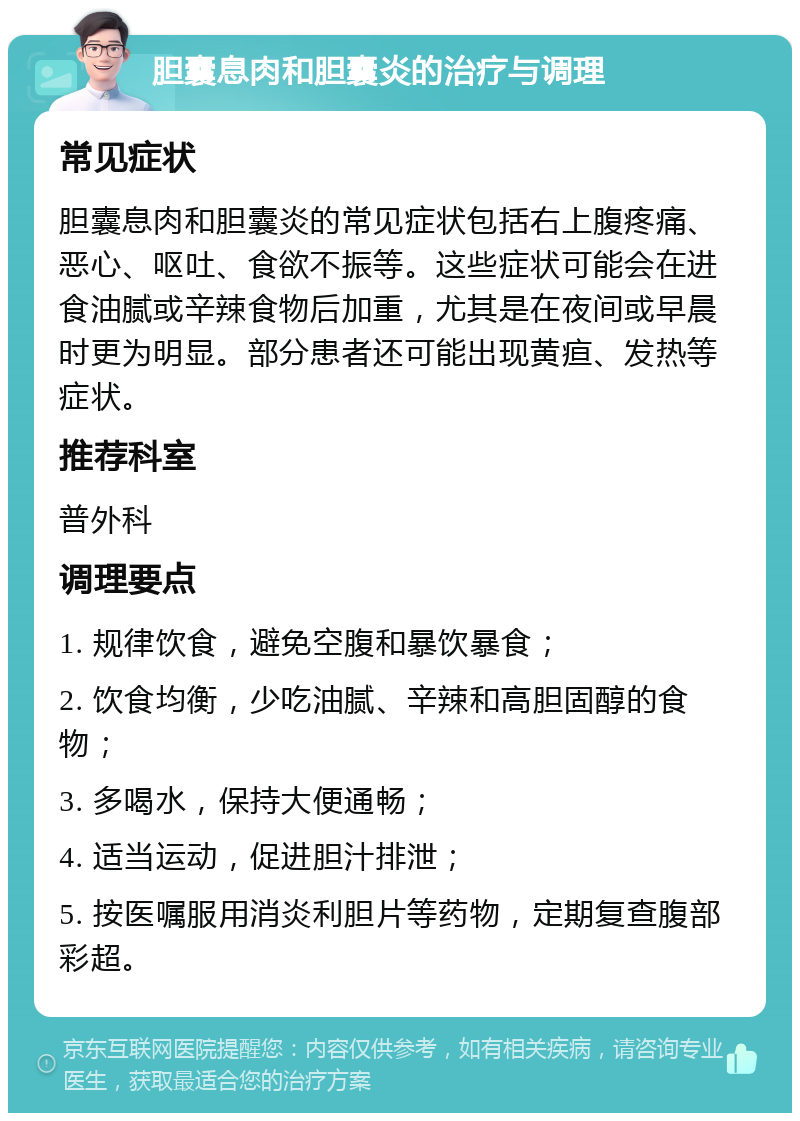 胆囊息肉和胆囊炎的治疗与调理 常见症状 胆囊息肉和胆囊炎的常见症状包括右上腹疼痛、恶心、呕吐、食欲不振等。这些症状可能会在进食油腻或辛辣食物后加重，尤其是在夜间或早晨时更为明显。部分患者还可能出现黄疸、发热等症状。 推荐科室 普外科 调理要点 1. 规律饮食，避免空腹和暴饮暴食； 2. 饮食均衡，少吃油腻、辛辣和高胆固醇的食物； 3. 多喝水，保持大便通畅； 4. 适当运动，促进胆汁排泄； 5. 按医嘱服用消炎利胆片等药物，定期复查腹部彩超。