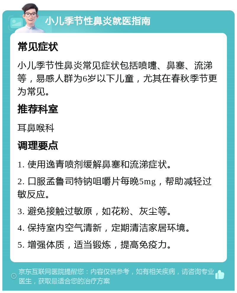 小儿季节性鼻炎就医指南 常见症状 小儿季节性鼻炎常见症状包括喷嚏、鼻塞、流涕等，易感人群为6岁以下儿童，尤其在春秋季节更为常见。 推荐科室 耳鼻喉科 调理要点 1. 使用逸青喷剂缓解鼻塞和流涕症状。 2. 口服孟鲁司特钠咀嚼片每晚5mg，帮助减轻过敏反应。 3. 避免接触过敏原，如花粉、灰尘等。 4. 保持室内空气清新，定期清洁家居环境。 5. 增强体质，适当锻炼，提高免疫力。