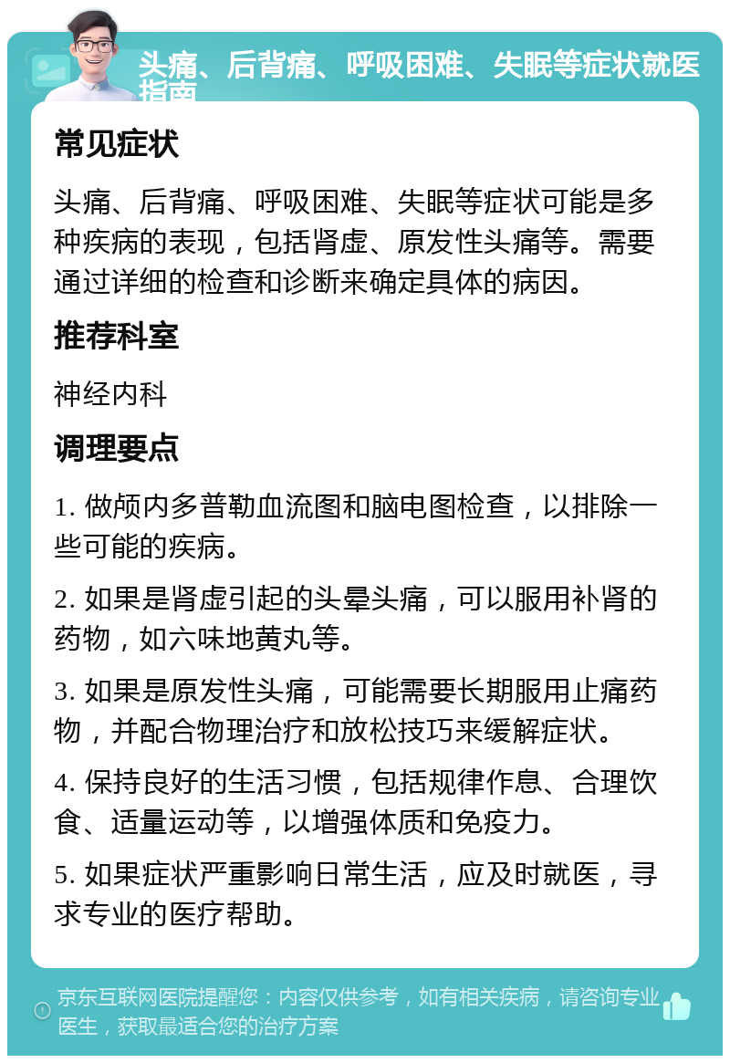 头痛、后背痛、呼吸困难、失眠等症状就医指南 常见症状 头痛、后背痛、呼吸困难、失眠等症状可能是多种疾病的表现，包括肾虚、原发性头痛等。需要通过详细的检查和诊断来确定具体的病因。 推荐科室 神经内科 调理要点 1. 做颅内多普勒血流图和脑电图检查，以排除一些可能的疾病。 2. 如果是肾虚引起的头晕头痛，可以服用补肾的药物，如六味地黄丸等。 3. 如果是原发性头痛，可能需要长期服用止痛药物，并配合物理治疗和放松技巧来缓解症状。 4. 保持良好的生活习惯，包括规律作息、合理饮食、适量运动等，以增强体质和免疫力。 5. 如果症状严重影响日常生活，应及时就医，寻求专业的医疗帮助。