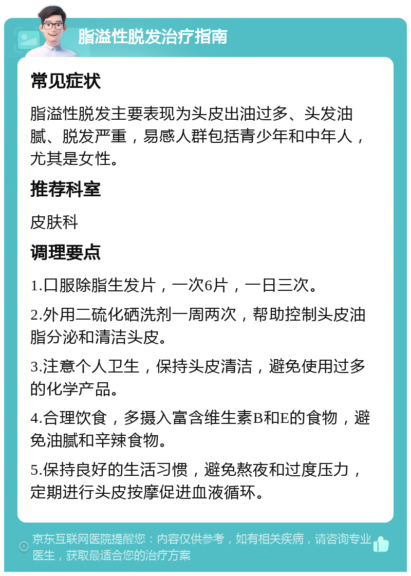 脂溢性脱发治疗指南 常见症状 脂溢性脱发主要表现为头皮出油过多、头发油腻、脱发严重，易感人群包括青少年和中年人，尤其是女性。 推荐科室 皮肤科 调理要点 1.口服除脂生发片，一次6片，一日三次。 2.外用二硫化硒洗剂一周两次，帮助控制头皮油脂分泌和清洁头皮。 3.注意个人卫生，保持头皮清洁，避免使用过多的化学产品。 4.合理饮食，多摄入富含维生素B和E的食物，避免油腻和辛辣食物。 5.保持良好的生活习惯，避免熬夜和过度压力，定期进行头皮按摩促进血液循环。