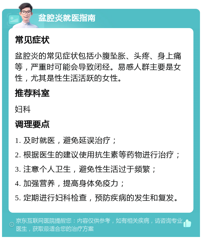 盆腔炎就医指南 常见症状 盆腔炎的常见症状包括小腹坠胀、头疼、身上痛等，严重时可能会导致闭经。易感人群主要是女性，尤其是性生活活跃的女性。 推荐科室 妇科 调理要点 1. 及时就医，避免延误治疗； 2. 根据医生的建议使用抗生素等药物进行治疗； 3. 注意个人卫生，避免性生活过于频繁； 4. 加强营养，提高身体免疫力； 5. 定期进行妇科检查，预防疾病的发生和复发。