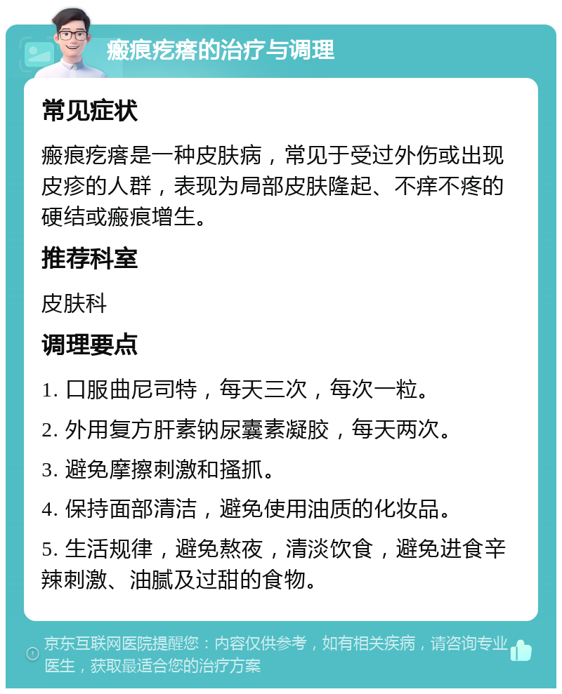 瘢痕疙瘩的治疗与调理 常见症状 瘢痕疙瘩是一种皮肤病，常见于受过外伤或出现皮疹的人群，表现为局部皮肤隆起、不痒不疼的硬结或瘢痕增生。 推荐科室 皮肤科 调理要点 1. 口服曲尼司特，每天三次，每次一粒。 2. 外用复方肝素钠尿囊素凝胶，每天两次。 3. 避免摩擦刺激和搔抓。 4. 保持面部清洁，避免使用油质的化妆品。 5. 生活规律，避免熬夜，清淡饮食，避免进食辛辣刺激、油腻及过甜的食物。