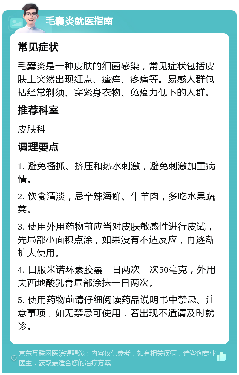 毛囊炎就医指南 常见症状 毛囊炎是一种皮肤的细菌感染，常见症状包括皮肤上突然出现红点、瘙痒、疼痛等。易感人群包括经常剃须、穿紧身衣物、免疫力低下的人群。 推荐科室 皮肤科 调理要点 1. 避免搔抓、挤压和热水刺激，避免刺激加重病情。 2. 饮食清淡，忌辛辣海鲜、牛羊肉，多吃水果蔬菜。 3. 使用外用药物前应当对皮肤敏感性进行皮试，先局部小面积点涂，如果没有不适反应，再逐渐扩大使用。 4. 口服米诺环素胶囊一日两次一次50毫克，外用夫西地酸乳膏局部涂抹一日两次。 5. 使用药物前请仔细阅读药品说明书中禁忌、注意事项，如无禁忌可使用，若出现不适请及时就诊。