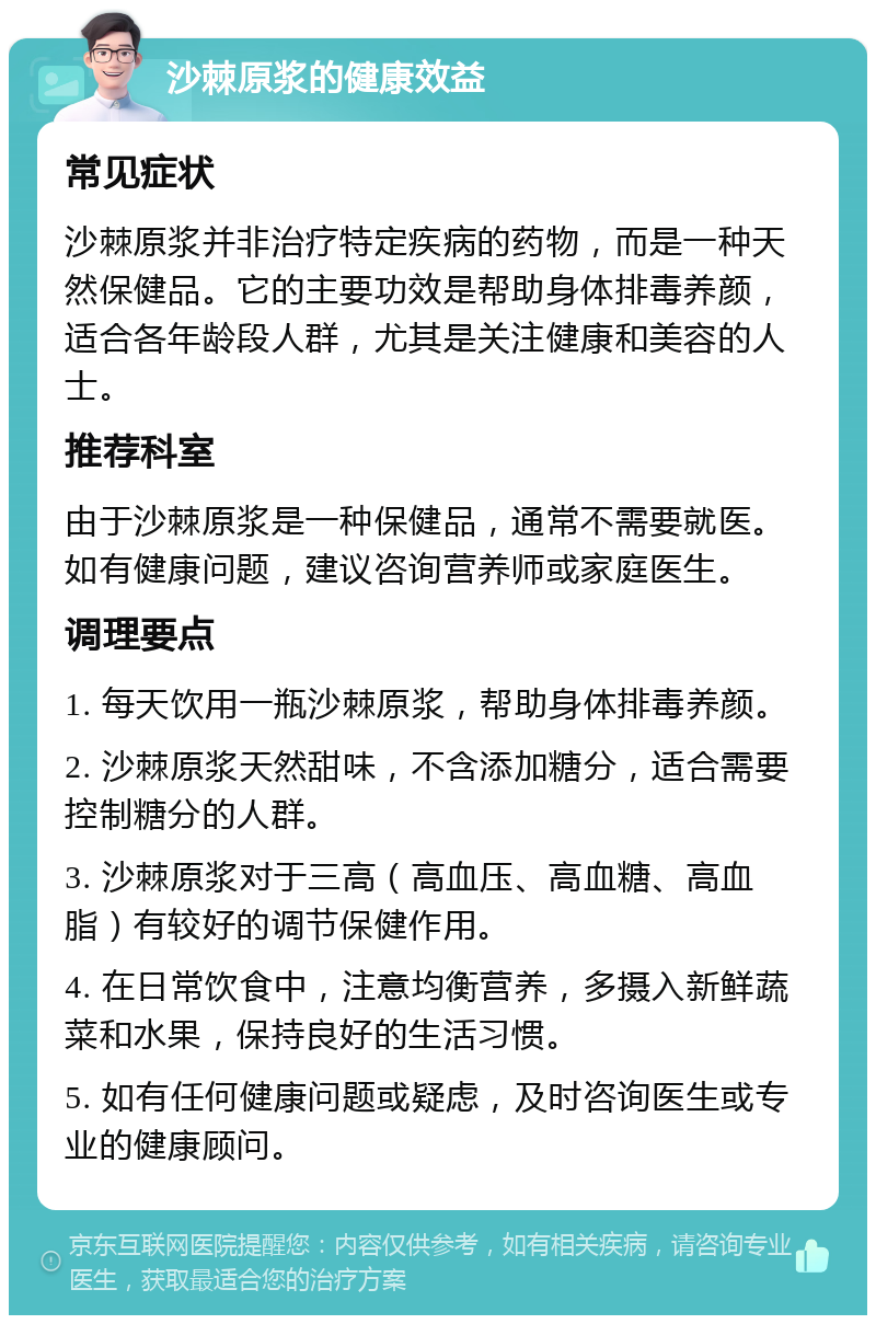 沙棘原浆的健康效益 常见症状 沙棘原浆并非治疗特定疾病的药物，而是一种天然保健品。它的主要功效是帮助身体排毒养颜，适合各年龄段人群，尤其是关注健康和美容的人士。 推荐科室 由于沙棘原浆是一种保健品，通常不需要就医。如有健康问题，建议咨询营养师或家庭医生。 调理要点 1. 每天饮用一瓶沙棘原浆，帮助身体排毒养颜。 2. 沙棘原浆天然甜味，不含添加糖分，适合需要控制糖分的人群。 3. 沙棘原浆对于三高（高血压、高血糖、高血脂）有较好的调节保健作用。 4. 在日常饮食中，注意均衡营养，多摄入新鲜蔬菜和水果，保持良好的生活习惯。 5. 如有任何健康问题或疑虑，及时咨询医生或专业的健康顾问。