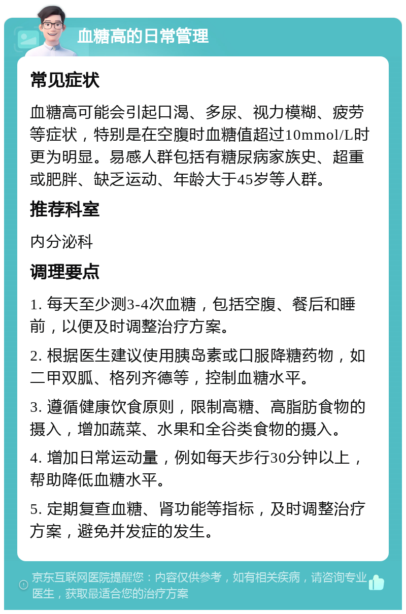 血糖高的日常管理 常见症状 血糖高可能会引起口渴、多尿、视力模糊、疲劳等症状，特别是在空腹时血糖值超过10mmol/L时更为明显。易感人群包括有糖尿病家族史、超重或肥胖、缺乏运动、年龄大于45岁等人群。 推荐科室 内分泌科 调理要点 1. 每天至少测3-4次血糖，包括空腹、餐后和睡前，以便及时调整治疗方案。 2. 根据医生建议使用胰岛素或口服降糖药物，如二甲双胍、格列齐德等，控制血糖水平。 3. 遵循健康饮食原则，限制高糖、高脂肪食物的摄入，增加蔬菜、水果和全谷类食物的摄入。 4. 增加日常运动量，例如每天步行30分钟以上，帮助降低血糖水平。 5. 定期复查血糖、肾功能等指标，及时调整治疗方案，避免并发症的发生。