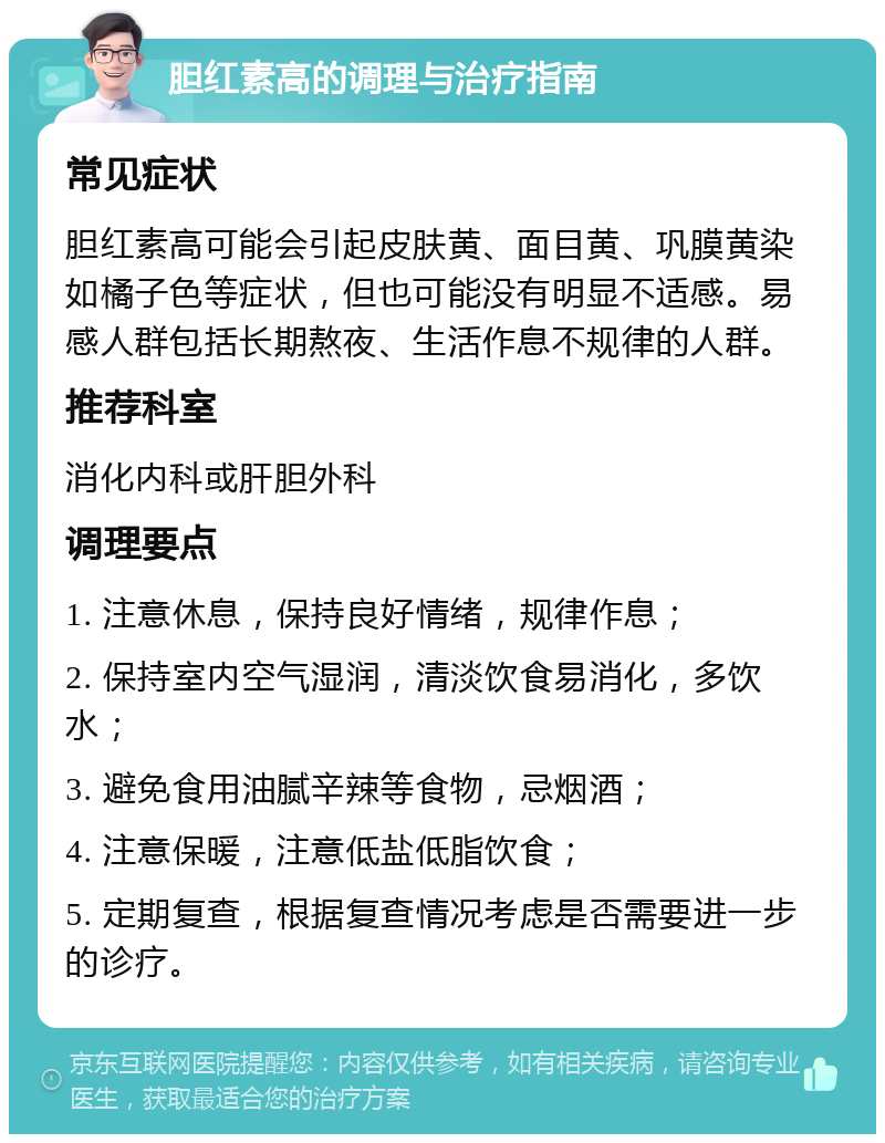 胆红素高的调理与治疗指南 常见症状 胆红素高可能会引起皮肤黄、面目黄、巩膜黄染如橘子色等症状，但也可能没有明显不适感。易感人群包括长期熬夜、生活作息不规律的人群。 推荐科室 消化内科或肝胆外科 调理要点 1. 注意休息，保持良好情绪，规律作息； 2. 保持室内空气湿润，清淡饮食易消化，多饮水； 3. 避免食用油腻辛辣等食物，忌烟酒； 4. 注意保暖，注意低盐低脂饮食； 5. 定期复查，根据复查情况考虑是否需要进一步的诊疗。